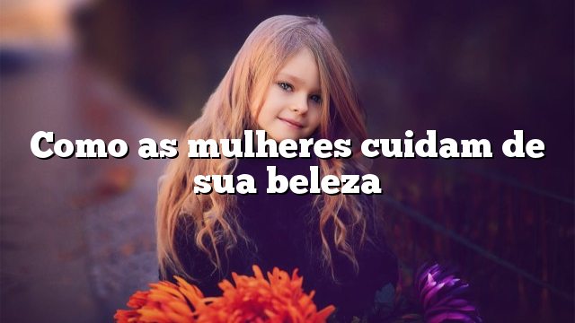 Como as mulheres cuidam de sua beleza