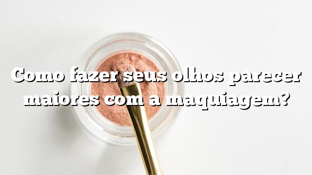 Como fazer seus olhos parecer maiores com a maquiagem?