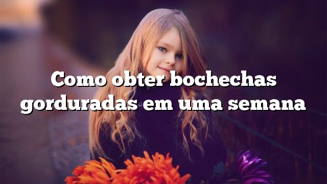 Como obter bochechas gorduradas em uma semana