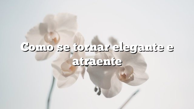 Como se tornar elegante e atraente